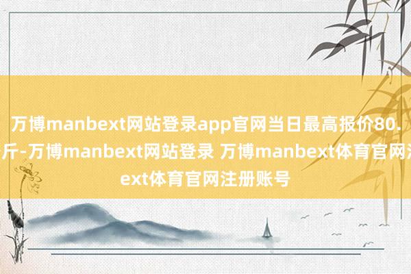 万博manbext网站登录app官网当日最高报价80.00元/公斤-万博manbext网站登录 万博manbext体育官网注册账号